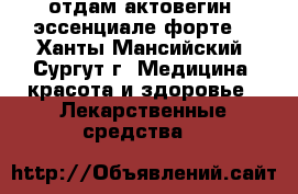 отдам актовегин, эссенциале форте  - Ханты-Мансийский, Сургут г. Медицина, красота и здоровье » Лекарственные средства   